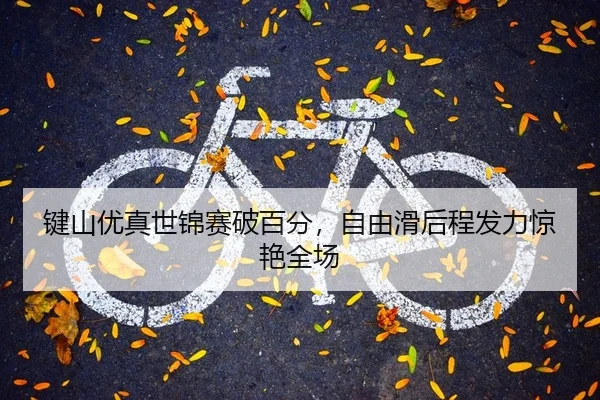键山优真世锦赛破百分，自由滑后程发力惊艳全场